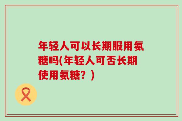 年轻人可以长期服用氨糖吗(年轻人可否长期使用氨糖?)-第1张图片-氨糖科普网 年轻人可以长期服用氨糖吗(年轻人可否长期使用氨糖?)-第1张图片-氨糖科普网