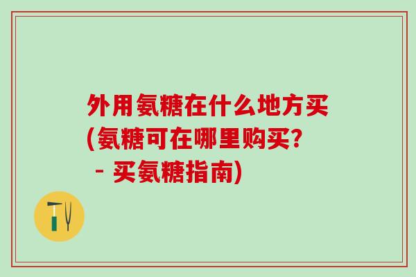 外用氨糖在什么地方买(氨糖可在哪里购买? - 买氨糖指南)-第1张图片-氨糖科普网 外用氨糖在什么地方买(氨糖可在哪里购买? - 买氨糖指南)-第1张图片-氨糖科普网