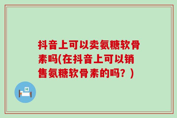 抖音上可以卖氨糖软骨素吗(在抖音上可以销售氨糖软骨素的吗?)-第1张图片-氨糖科普网 抖音上可以卖氨糖软骨素吗(在抖音上可以销售氨糖软骨素的吗?)-第1张图片-氨糖科普网