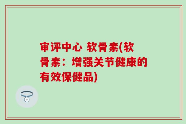 审评中心 软骨素(软骨素:增强关节健康的有效保健品)-第1张图片-氨糖科普网 审评中心 软骨素(软骨素:增强关节健康的有效保健品)-第1张图片-氨糖科普网