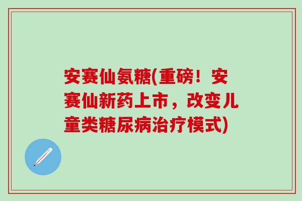 安赛仙氨糖(重磅！安赛仙新药上市，改变儿童类糖尿病治疗模式)-第1张图片-氨糖科普网