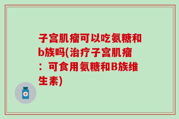 子宫肌瘤可以吃氨糖和b族吗(治疗子宫肌瘤：可食用氨糖和B族维生素)-第1张图片-氨糖科普网