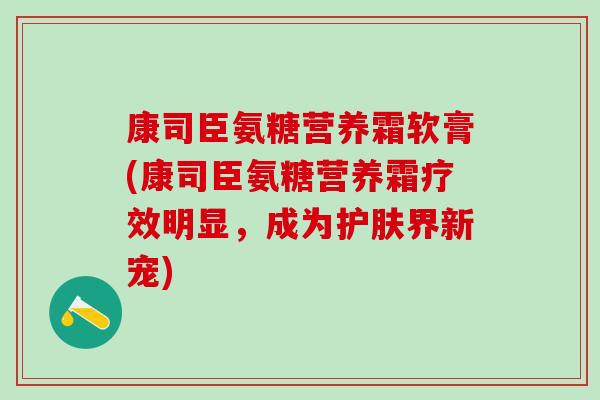 康司臣氨糖营养霜软膏(康司臣氨糖营养霜疗效明显,成为护肤界新宠)-第1张图片-氨糖科普网 康司臣氨糖营养霜软膏(康司臣氨糖营养霜疗效明显,成为护肤界新宠)-第1张图片-氨糖科普网
