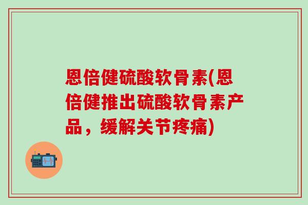 恩倍健硫酸软骨素(恩倍健推出硫酸软骨素产品，缓解关节疼痛)-第1张图片-氨糖科普网