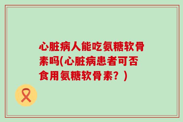 心脏病人能吃氨糖软骨素吗(心脏病患者可否食用氨糖软骨素?)-第1张图片-氨糖科普网 心脏病人能吃氨糖软骨素吗(心脏病患者可否食用氨糖软骨素?)-第1张图片-氨糖科普网