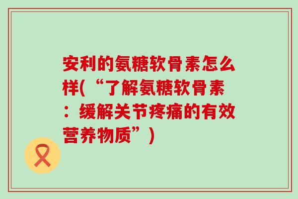 安利的氨糖软骨素怎么样(“了解氨糖软骨素:缓解关节疼痛的有效营养物质”)-第1张图片-氨糖科普网 安利的氨糖软骨素怎么样(“了解氨糖软骨素:缓解关节疼痛的有效营养物质”)-第1张图片-氨糖科普网