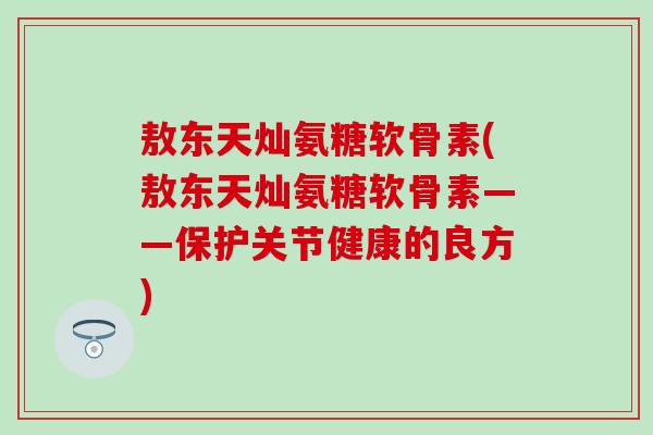 敖东天灿氨糖软骨素(敖东天灿氨糖软骨素——保护关节健康的良方)-第1张图片-氨糖科普网 敖东天灿氨糖软骨素(敖东天灿氨糖软骨素——保护关节健康的良方)-第1张图片-氨糖科普网