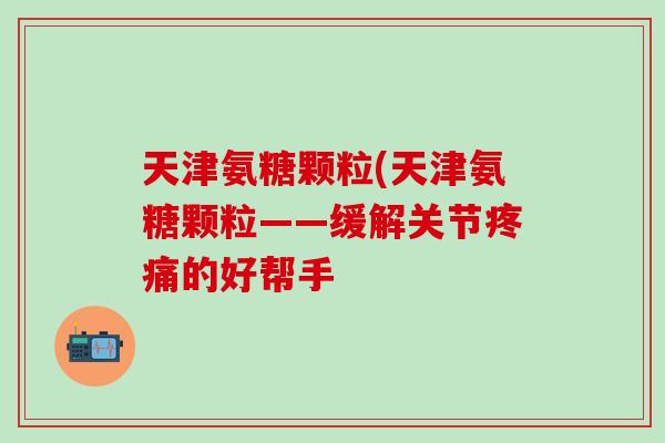 天津氨糖颗粒(天津氨糖颗粒——缓解关节疼痛的好帮手-第1张图片-氨糖科普网 天津氨糖颗粒(天津氨糖颗粒——缓解关节疼痛的好帮手-第1张图片-氨糖科普网