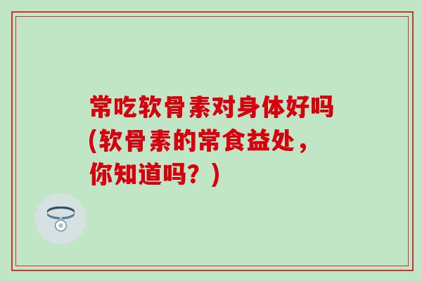 常吃软骨素对身体好吗(软骨素的常食益处,你知道吗?)-第1张图片-氨糖科普网 常吃软骨素对身体好吗(软骨素的常食益处,你知道吗?)-第1张图片-氨糖科普网