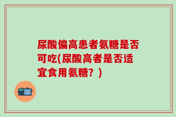 尿酸偏高患者氨糖是否可吃(尿酸高者是否适宜食用氨糖？)-第1张图片-氨糖科普网