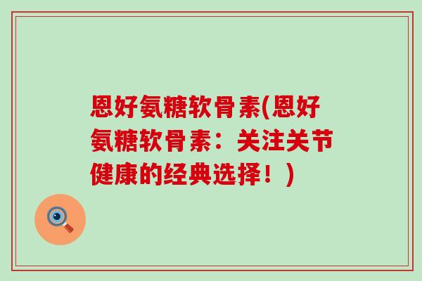 恩好氨糖软骨素(恩好氨糖软骨素:关注关节健康的经典选择!)-第1张图片-氨糖科普网 恩好氨糖软骨素(恩好氨糖软骨素:关注关节健康的经典选择!)-第1张图片-氨糖科普网