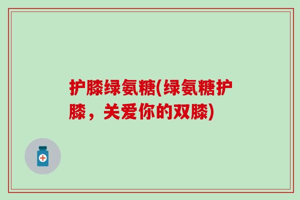 护膝绿氨糖(绿氨糖护膝,关爱你的双膝)-第1张图片-氨糖科普网 护膝绿氨糖(绿氨糖护膝,关爱你的双膝)-第1张图片-氨糖科普网