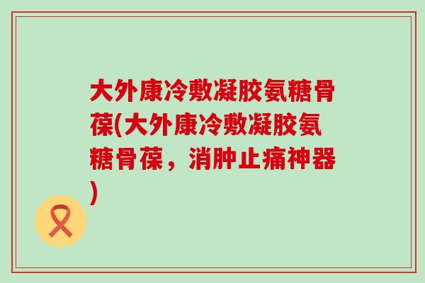 大外康冷敷凝胶氨糖骨葆(大外康冷敷凝胶氨糖骨葆，消肿止痛神器)-第1张图片-氨糖科普网