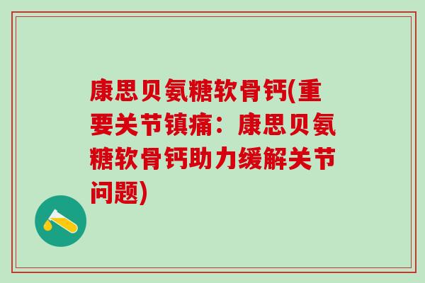 康思贝氨糖软骨钙(重要关节镇痛：康思贝氨糖软骨钙助力缓解关节问题)-第1张图片-氨糖科普网
