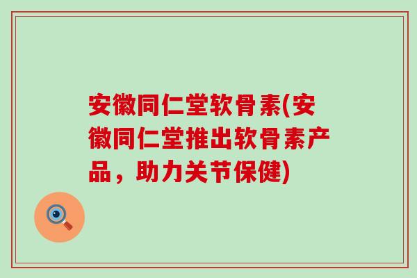 安徽同仁堂软骨素(安徽同仁堂推出软骨素产品，助力关节保健)-第1张图片-氨糖科普网