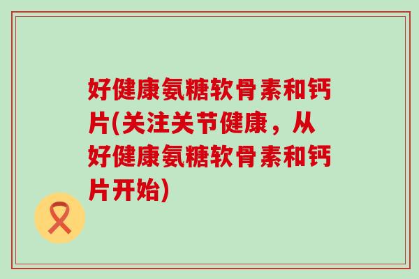 好健康氨糖软骨素和钙片(关注关节健康,从好健康氨糖软骨素和钙片开始)-第1张图片-氨糖科普网 好健康氨糖软骨素和钙片(关注关节健康,从好健康氨糖软骨素和钙片开始)-第1张图片-氨糖科普网