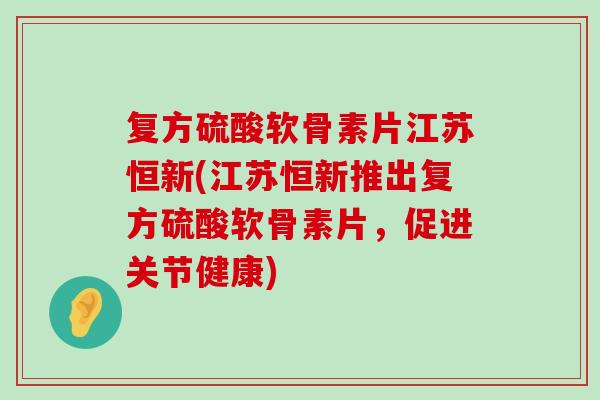 复方硫酸软骨素片江苏恒新(江苏恒新推出复方硫酸软骨素片,促进关节健康)-第1张图片-氨糖科普网 复方硫酸软骨素片江苏恒新(江苏恒新推出复方硫酸软骨素片,促进关节健康)-第1张图片-氨糖科普网