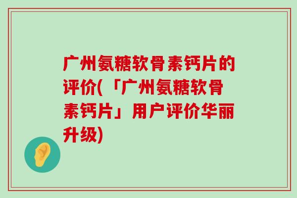 广州氨糖软骨素钙片的评价(「广州氨糖软骨素钙片」用户评价华丽升级)-第1张图片-氨糖科普网