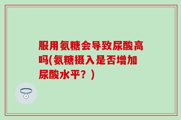 服用氨糖会导致尿酸高吗(氨糖摄入是否增加尿酸水平？)-第1张图片-氨糖科普网