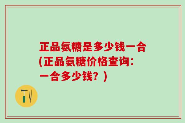 正品氨糖是多少钱一合(正品氨糖价格查询:一合多少钱?)-第1张图片-氨糖科普网 正品氨糖是多少钱一合(正品氨糖价格查询:一合多少钱?)-第1张图片-氨糖科普网