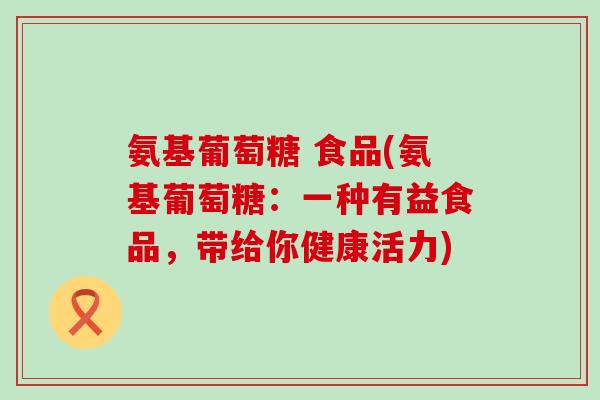 氨基葡萄糖 食品(氨基葡萄糖：一种有益食品，带给你健康活力)-第1张图片-氨糖科普网