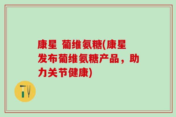 康星 葡维氨糖(康星发布葡维氨糖产品，助力关节健康)-第1张图片-氨糖科普网