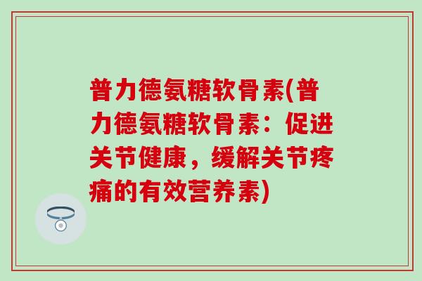 普力德氨糖软骨素(普力德氨糖软骨素:促进关节健康,缓解关节疼痛的有效营养素)-第1张图片-氨糖科普网 普力德氨糖软骨素(普力德氨糖软骨素:促进关节健康,缓解关节疼痛的有效营养素)-第1张图片-氨糖科普网