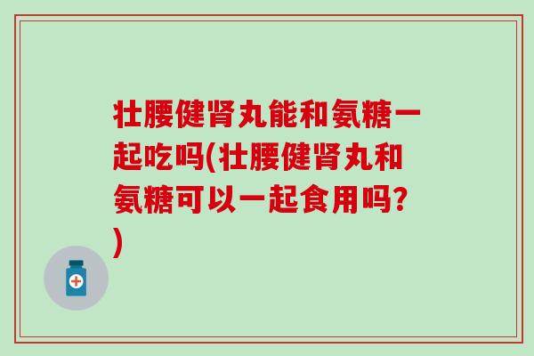 壮腰健肾丸能和氨糖一起吃吗(壮腰健肾丸和氨糖可以一起食用吗？)-第1张图片-氨糖科普网