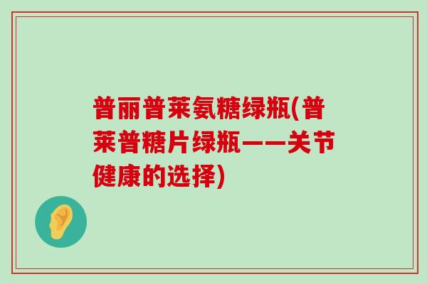 普丽普莱氨糖绿瓶(普莱普糖片绿瓶——关节健康的选择)-第1张图片-氨糖科普网