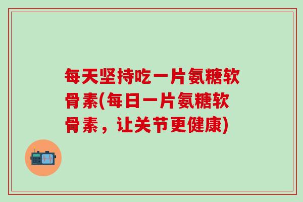 每天坚持吃一片氨糖软骨素(每日一片氨糖软骨素，让关节更健康)-第1张图片-氨糖科普网