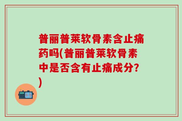 普丽普莱软骨素含止痛药吗(普丽普莱软骨素中是否含有止痛成分?)-第1张图片-氨糖科普网 普丽普莱软骨素含止痛药吗(普丽普莱软骨素中是否含有止痛成分?)-第1张图片-氨糖科普网
