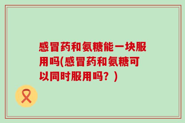 感冒药和氨糖能一块服用吗(感冒药和氨糖可以同时服用吗？)-第1张图片-氨糖科普网