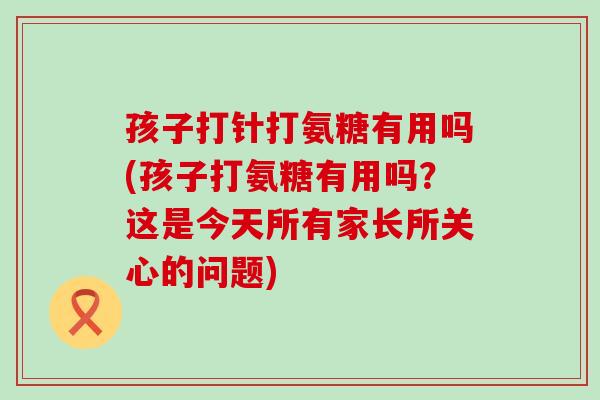 孩子打针打氨糖有用吗(孩子打氨糖有用吗？这是今天所有家长所关心的问题)-第1张图片-氨糖科普网