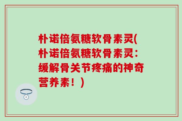 朴诺倍氨糖软骨素灵(朴诺倍氨糖软骨素灵:缓解骨关节疼痛的神奇营养素!)-第1张图片-氨糖科普网 朴诺倍氨糖软骨素灵(朴诺倍氨糖软骨素灵:缓解骨关节疼痛的神奇营养素!)-第1张图片-氨糖科普网