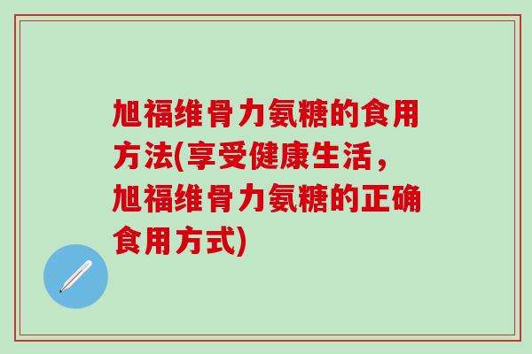 旭福维骨力氨糖的食用方法(享受健康生活，旭福维骨力氨糖的正确食用方式)-第1张图片-氨糖科普网