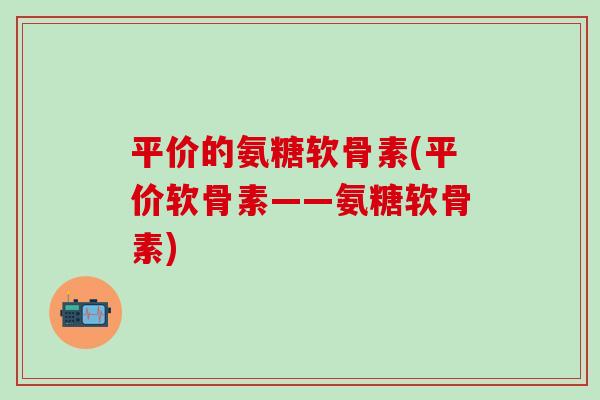 平价的氨糖软骨素(平价软骨素——氨糖软骨素)-第1张图片-氨糖科普网