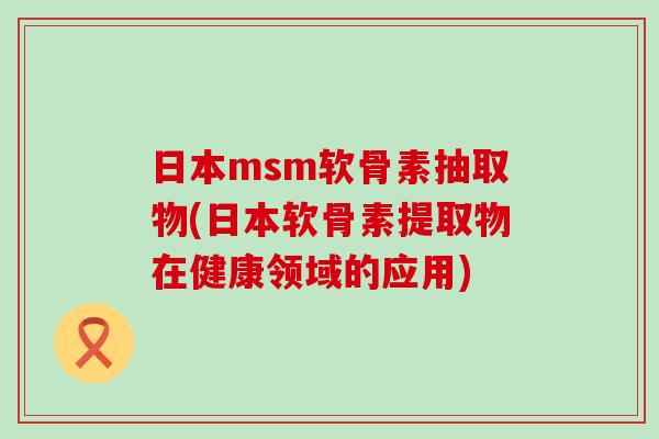 日本msm软骨素抽取物(日本软骨素提取物在健康领域的应用)-第1张图片-氨糖科普网 日本msm软骨素抽取物(日本软骨素提取物在健康领域的应用)-第1张图片-氨糖科普网