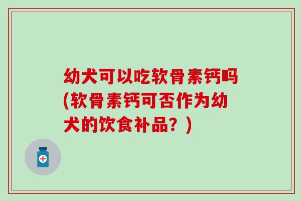 幼犬可以吃软骨素钙吗(软骨素钙可否作为幼犬的饮食补品?)-第1张图片-氨糖科普网 幼犬可以吃软骨素钙吗(软骨素钙可否作为幼犬的饮食补品?)-第1张图片-氨糖科普网
