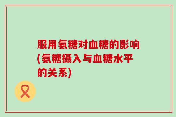 服用氨糖对血糖的影响(氨糖摄入与血糖水平的关系)-第1张图片-氨糖科普网