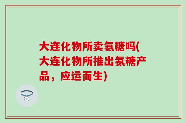 大连化物所卖氨糖吗(大连化物所推出氨糖产品，应运而生)-第1张图片-氨糖科普网