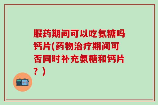 服药期间可以吃氨糖吗钙片(药物治疗期间可否同时补充氨糖和钙片？)-第1张图片-氨糖科普网