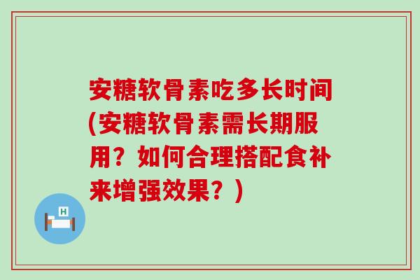 安糖软骨素吃多长时间(安糖软骨素需长期服用?如何合理搭配食补来增强效果?)-第1张图片-氨糖科普网 安糖软骨素吃多长时间(安糖软骨素需长期服用?如何合理搭配食补来增强效果?)-第1张图片-氨糖科普网