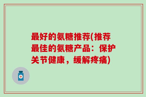 最好的氨糖推荐(推荐最佳的氨糖产品:保护关节健康,缓解疼痛)-第1张图片-氨糖科普网 最好的氨糖推荐(推荐最佳的氨糖产品:保护关节健康,缓解疼痛)-第1张图片-氨糖科普网