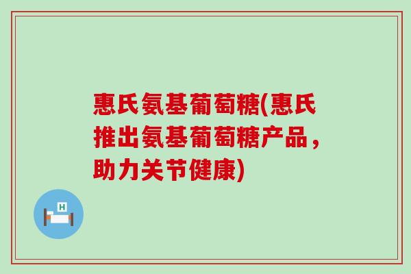 惠氏氨基葡萄糖(惠氏推出氨基葡萄糖产品,助力关节健康)-第1张图片-氨糖科普网 惠氏氨基葡萄糖(惠氏推出氨基葡萄糖产品,助力关节健康)-第1张图片-氨糖科普网