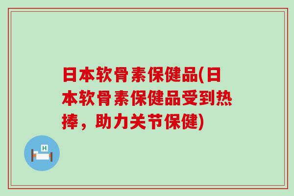 日本软骨素保健品(日本软骨素保健品受到热捧，助力关节保健)-第1张图片-氨糖科普网