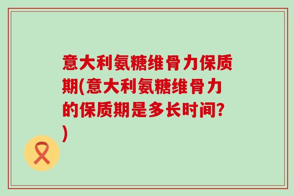 意大利氨糖维骨力保质期(意大利氨糖维骨力的保质期是多长时间?)-第1张图片-氨糖科普网 意大利氨糖维骨力保质期(意大利氨糖维骨力的保质期是多长时间?)-第1张图片-氨糖科普网