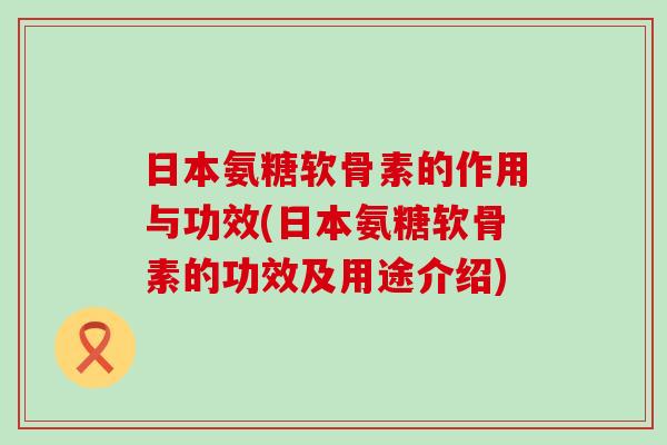 日本氨糖软骨素的作用与功效(日本氨糖软骨素的功效及用途介绍)-第1张图片-氨糖科普网
