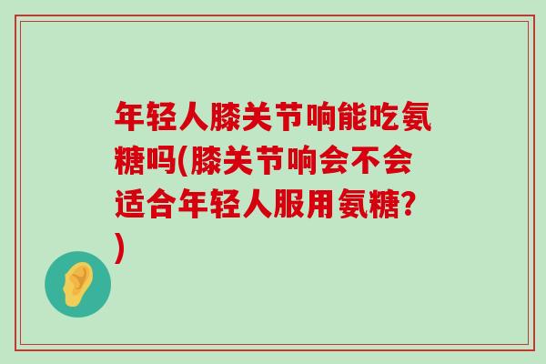 年轻人膝关节响能吃氨糖吗(膝关节响会不会适合年轻人服用氨糖？)-第1张图片-氨糖科普网