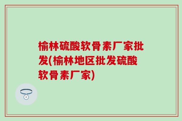 榆林硫酸软骨素厂家批发(榆林地区批发硫酸软骨素厂家)-第1张图片-氨糖科普网