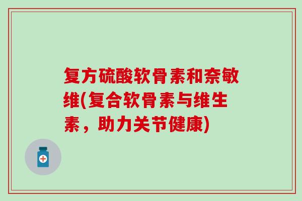 复方硫酸软骨素和奈敏维(复合软骨素与维生素，助力关节健康)-第1张图片-氨糖科普网